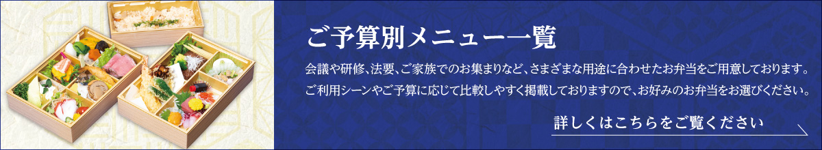 「ご予算別メニュー一覧」会議や研修、法要、ご家族でのお集まりなど、さまざまな用途に合わせたお弁当をご用意しております。ご利用シーンやご予算に応じて比較しやすく掲載しておりますので、お好みのお弁当をお選びください。